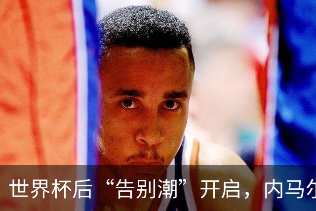 世界杯后“告别潮”开启，内马尔、诺伊尔等人国家队生涯谢幕