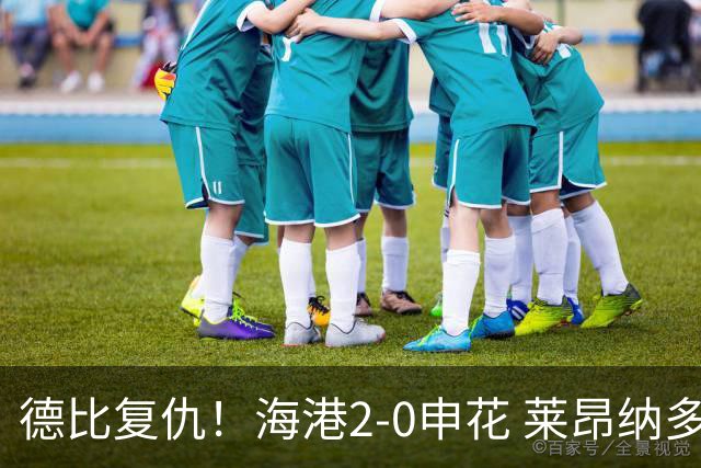 德比复仇！海港2-0申花 莱昂纳多、李新翔破门 海港排名反超申花