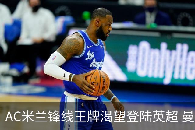 AC米兰锋线王牌渴望登陆英超 曼联迎来今夏最划算引援良机